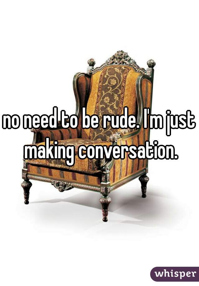 no need to be rude. I'm just making conversation.