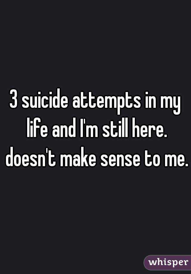 3 suicide attempts in my life and I'm still here. doesn't make sense to me.