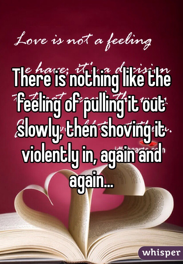 There is nothing like the feeling of pulling it out slowly, then shoving it violently in, again and again...