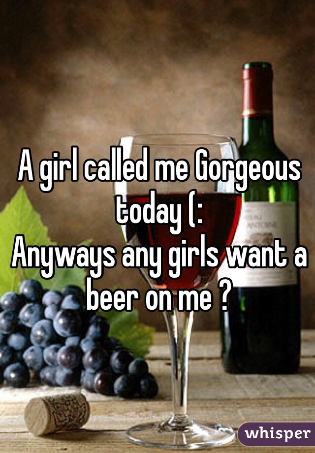 A girl called me Gorgeous today (: 
Anyways any girls want a beer on me ?