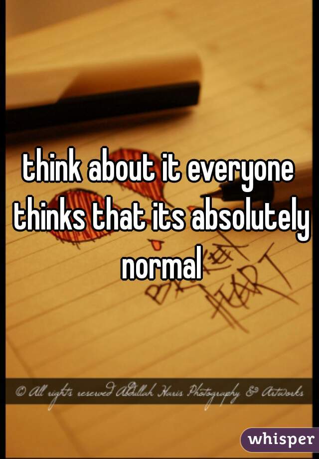 think about it everyone thinks that its absolutely normal