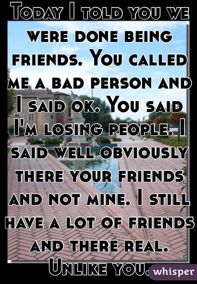 Today I told you we were done being friends. You called me a bad person and I said ok. You said I'm losing people. I said well obviously there your friends and not mine. I still have a lot of friends and there real. Unlike you.