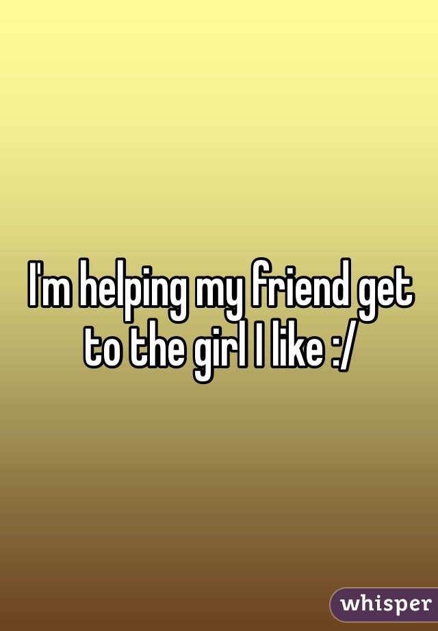 I'm helping my friend get to the girl I like :/