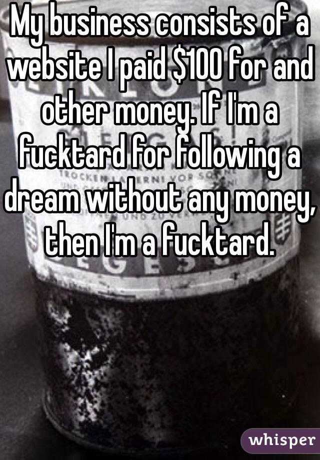 My business consists of a website I paid $100 for and other money. If I'm a fucktard for following a dream without any money, then I'm a fucktard. 