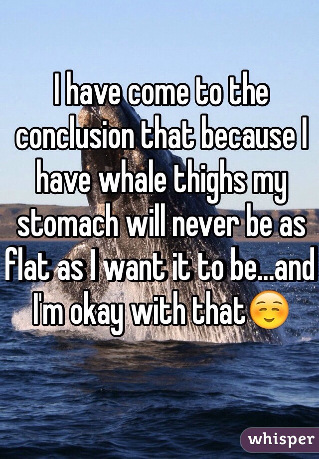 I have come to the conclusion that because I have whale thighs my stomach will never be as flat as I want it to be...and I'm okay with that☺️