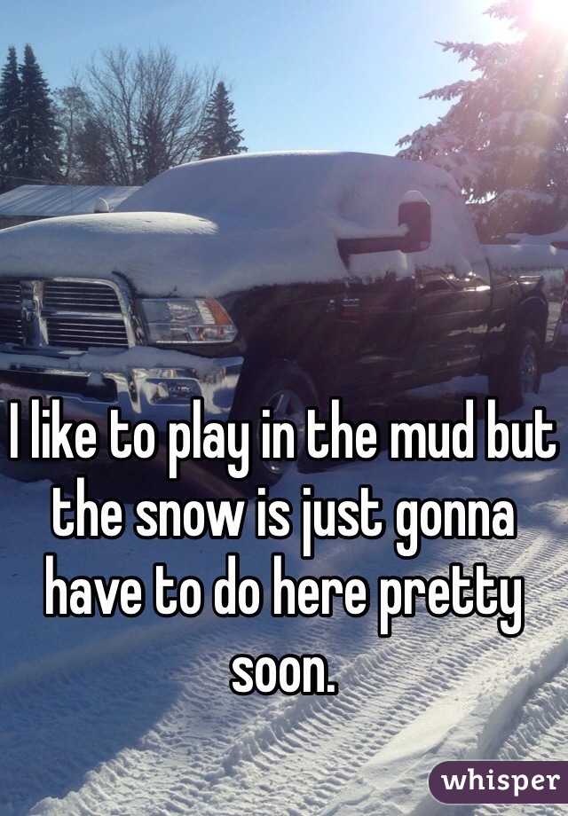 I like to play in the mud but the snow is just gonna have to do here pretty soon.