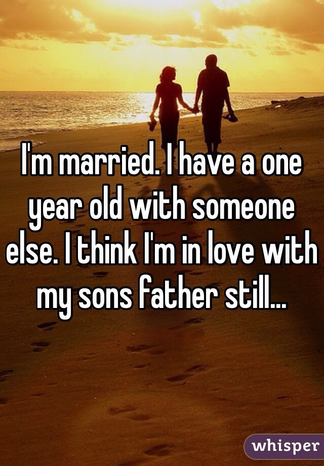 I'm married. I have a one year old with someone else. I think I'm in love with my sons father still...
