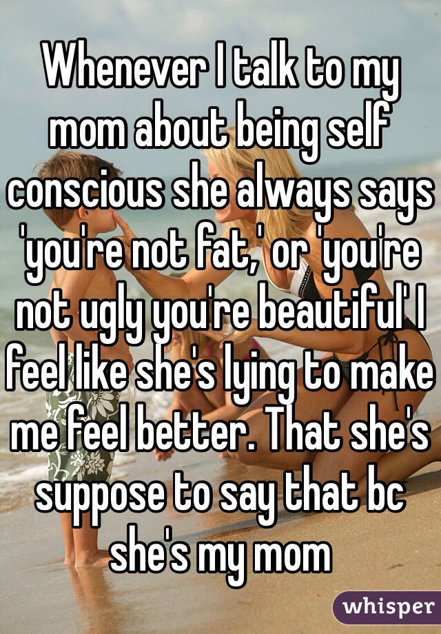 Whenever I talk to my mom about being self conscious she always says 'you're not fat,' or 'you're not ugly you're beautiful' I feel like she's lying to make me feel better. That she's suppose to say that bc she's my mom