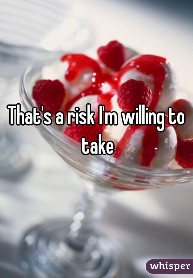That's a risk I'm willing to take