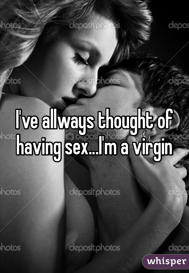 I've allways thought of having sex...I'm a virgin