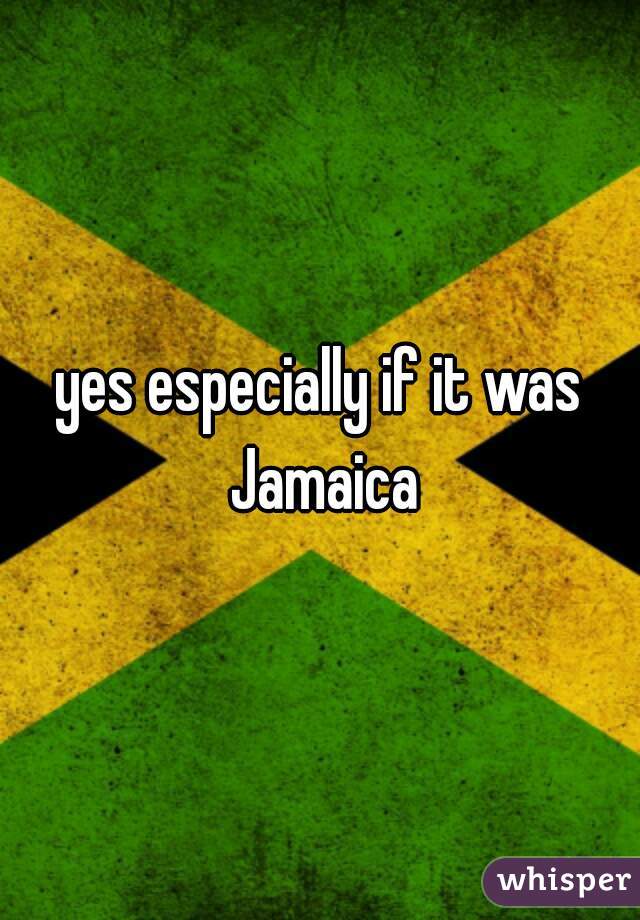 yes especially if it was Jamaica