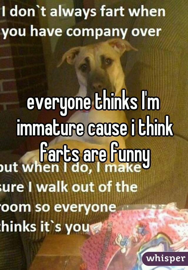 everyone thinks I'm immature cause i think farts are funny