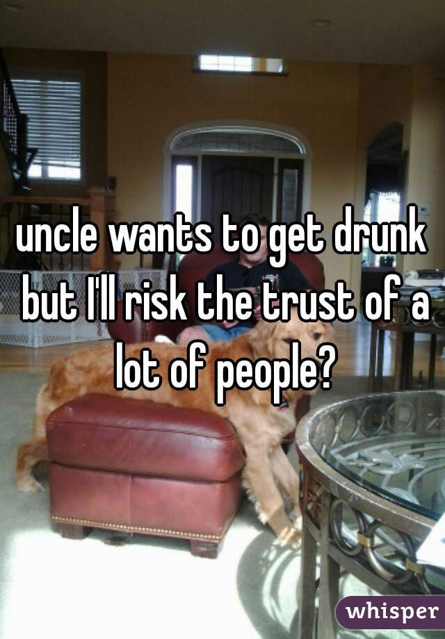 uncle wants to get drunk but I'll risk the trust of a lot of people?