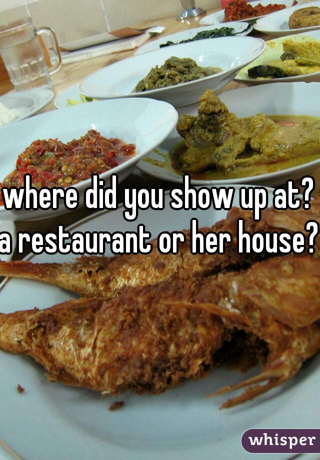 where did you show up at?
a restaurant or her house?