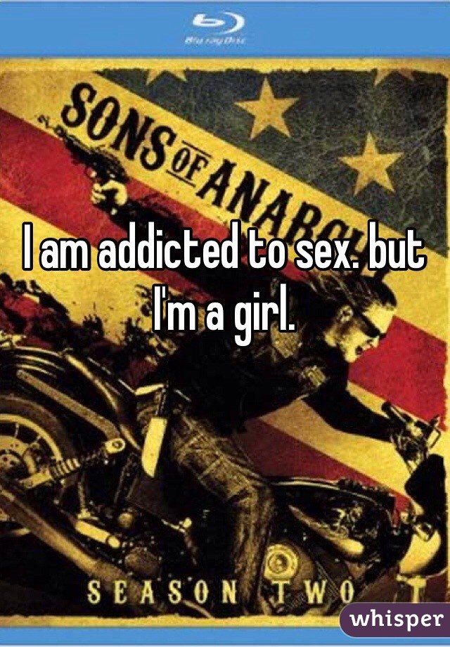 I am addicted to sex. but I'm a girl. 