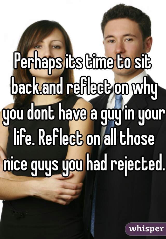 Perhaps its time to sit back.and reflect on why you dont have a guy in your life. Reflect on all those nice guys you had rejected.