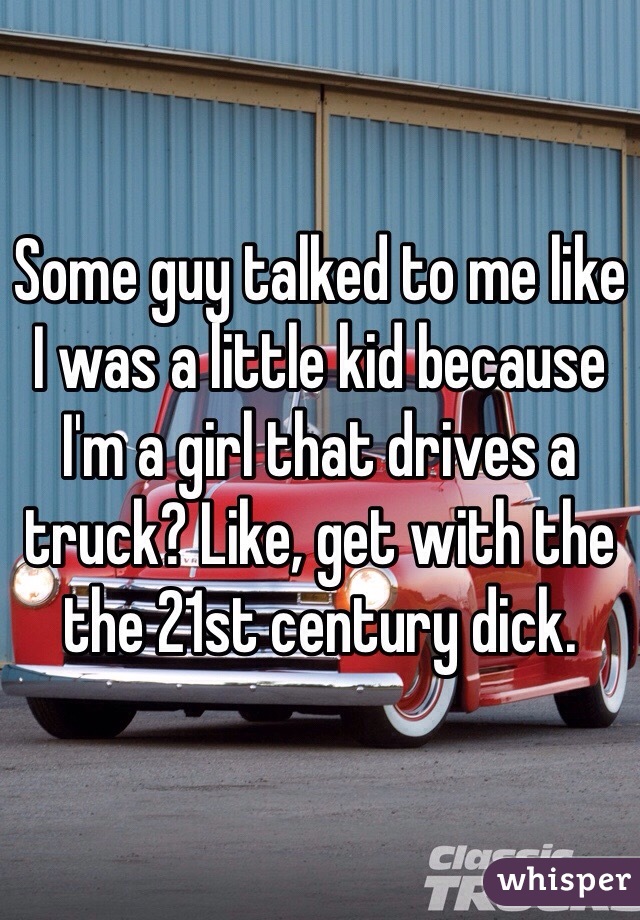 Some guy talked to me like I was a little kid because I'm a girl that drives a truck? Like, get with the the 21st century dick. 