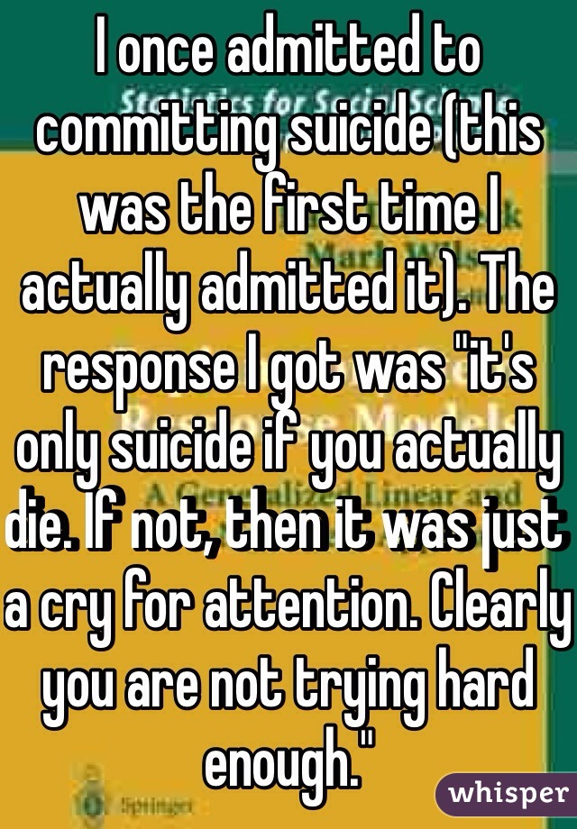 I once admitted to committing suicide (this was the first time I actually admitted it). The response I got was "it's only suicide if you actually die. If not, then it was just a cry for attention. Clearly you are not trying hard enough."