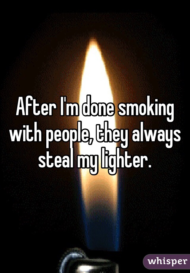 After I'm done smoking with people, they always steal my lighter. 