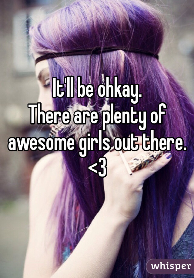 It'll be ohkay. 
There are plenty of awesome girls out there. <3