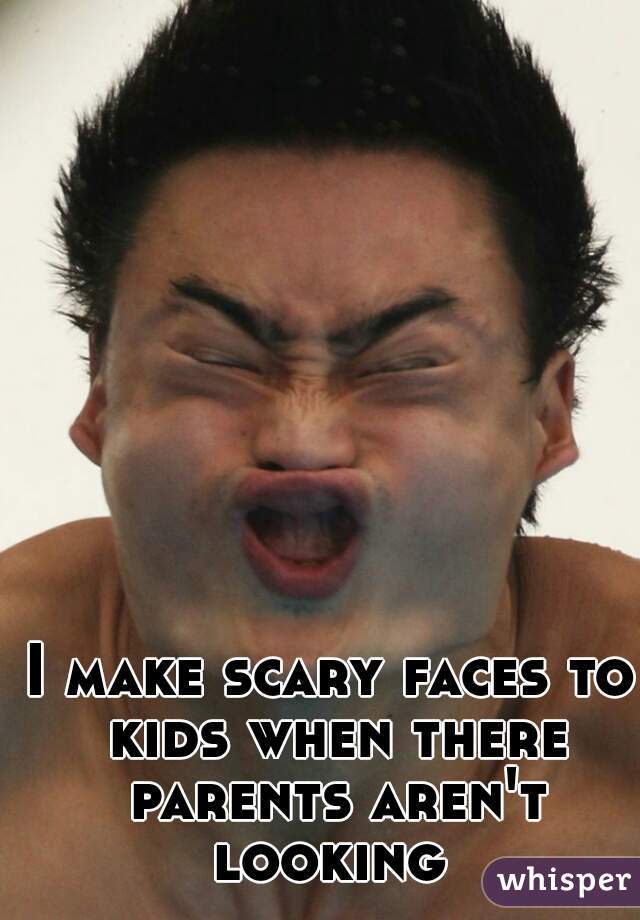 I make scary faces to kids when there parents aren't looking 