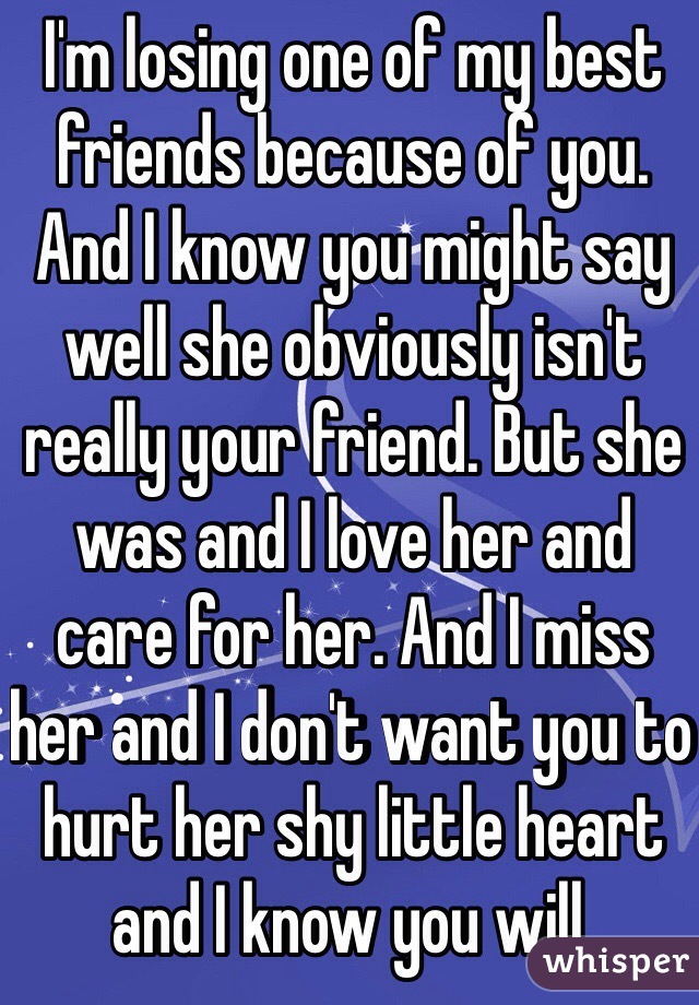 I'm losing one of my best friends because of you. And I know you might say well she obviously isn't really your friend. But she was and I love her and care for her. And I miss her and I don't want you to hurt her shy little heart and I know you will.