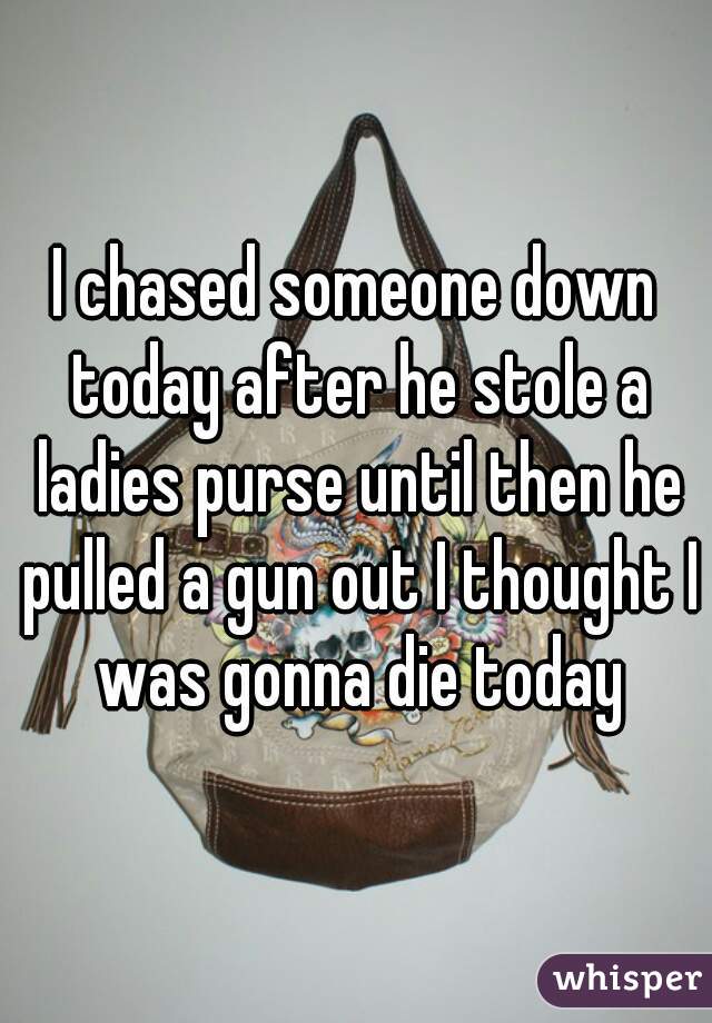 I chased someone down today after he stole a ladies purse until then he pulled a gun out I thought I was gonna die today