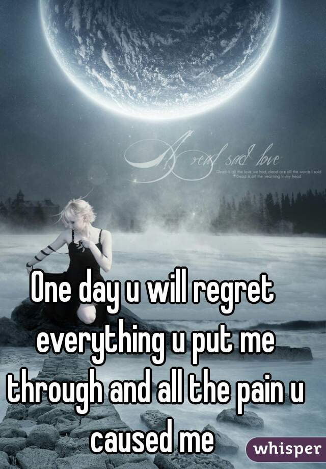 One day u will regret everything u put me through and all the pain u caused me 