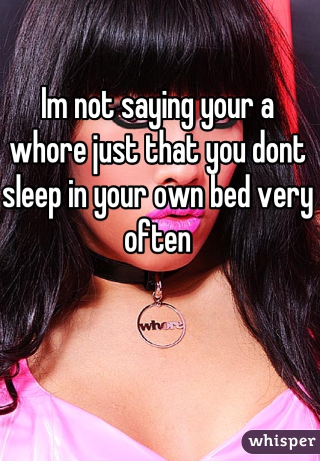 Im not saying your a whore just that you dont sleep in your own bed very often