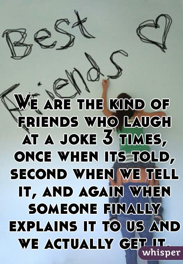 We are the kind of friends who laugh at a joke 3 times, once when its told, second when we tell it, and again when someone finally explains it to us and we actually get it.