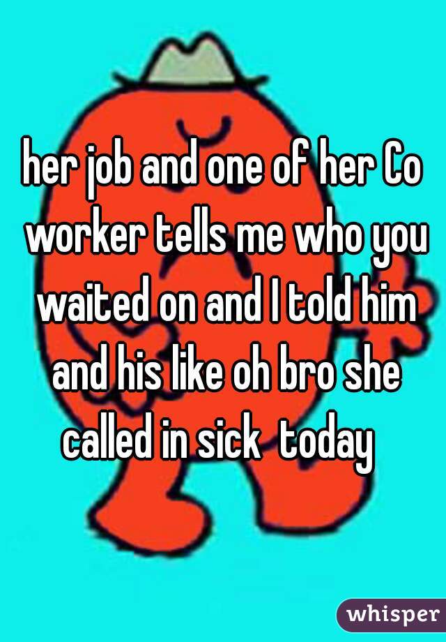 her job and one of her Co worker tells me who you waited on and I told him and his like oh bro she called in sick  today  