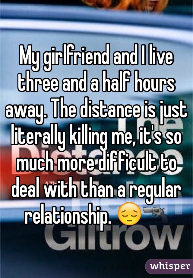 My girlfriend and I live three and a half hours away. The distance is just literally killing me, it's so much more difficult to deal with than a regular relationship. 😔🔫