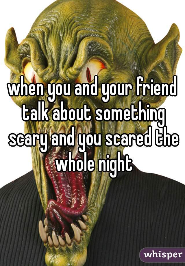 when you and your friend talk about something scary and you scared the whole night
