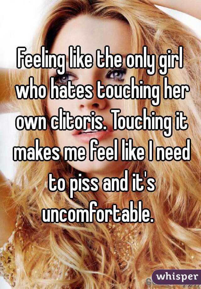 Feeling like the only girl who hates touching her own clitoris. Touching it makes me feel like I need to piss and it's uncomfortable.  
