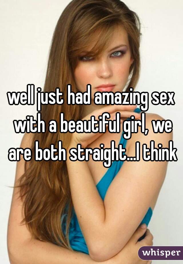 well just had amazing sex with a beautiful girl, we are both straight...I think