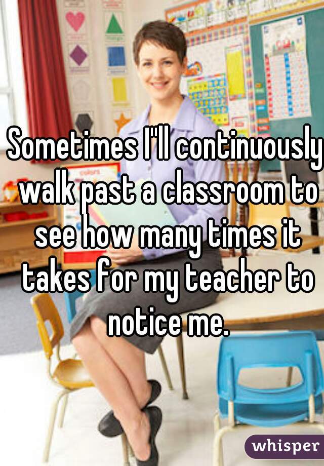 Sometimes I''ll continuously walk past a classroom to see how many times it takes for my teacher to notice me.