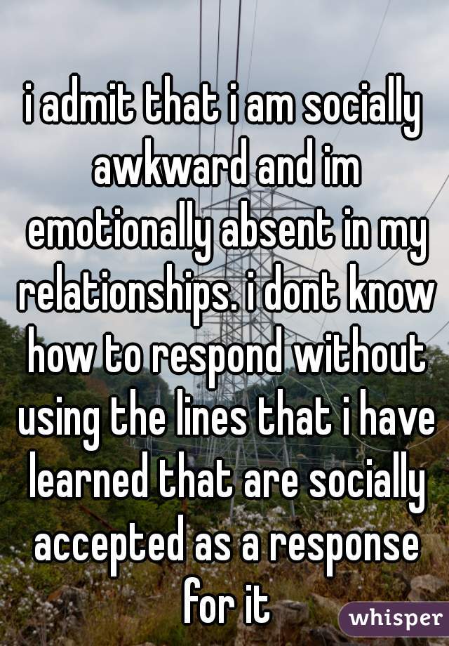 i admit that i am socially awkward and im emotionally absent in my relationships. i dont know how to respond without using the lines that i have learned that are socially accepted as a response for it