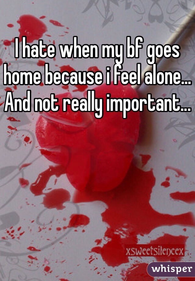 I hate when my bf goes home because i feel alone... And not really important...
