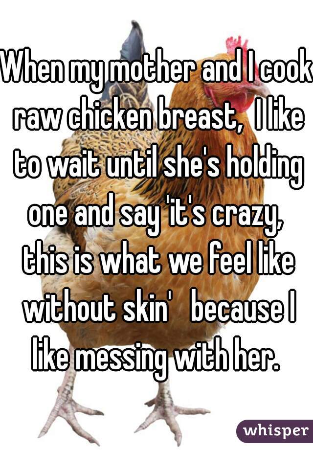 When my mother and I cook raw chicken breast,  I like to wait until she's holding one and say 'it's crazy,  this is what we feel like without skin'   because I like messing with her. 