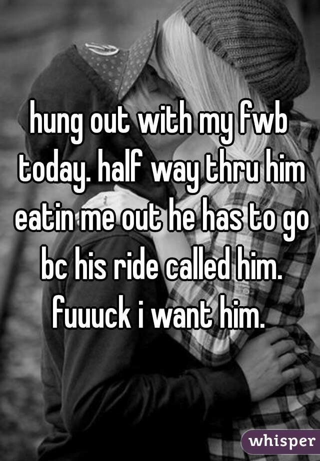 hung out with my fwb today. half way thru him eatin me out he has to go bc his ride called him. fuuuck i want him. 