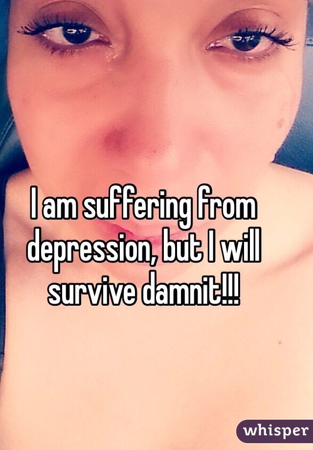 I am suffering from depression, but I will survive damnit!!!