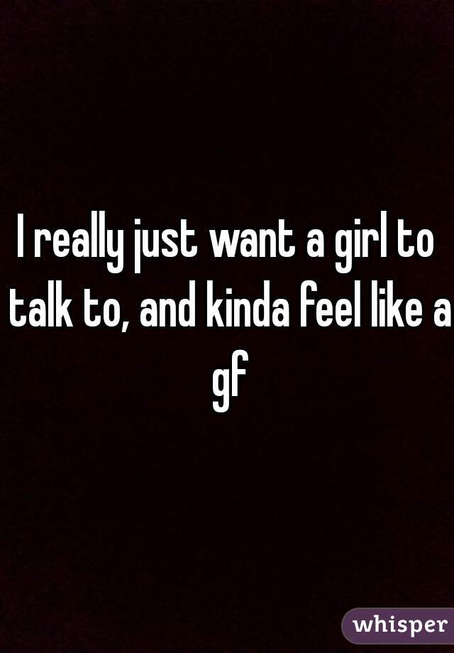 I really just want a girl to talk to, and kinda feel like a gf
