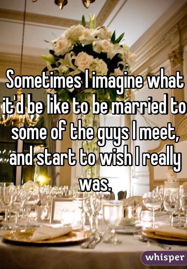 Sometimes I imagine what it'd be like to be married to some of the guys I meet, and start to wish I really was.