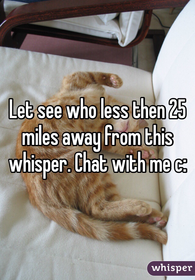 Let see who less then 25 miles away from this whisper. Chat with me c: