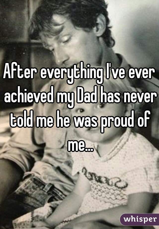 After everything I've ever achieved my Dad has never told me he was proud of me...