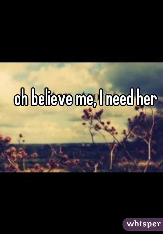 oh believe me, I need her