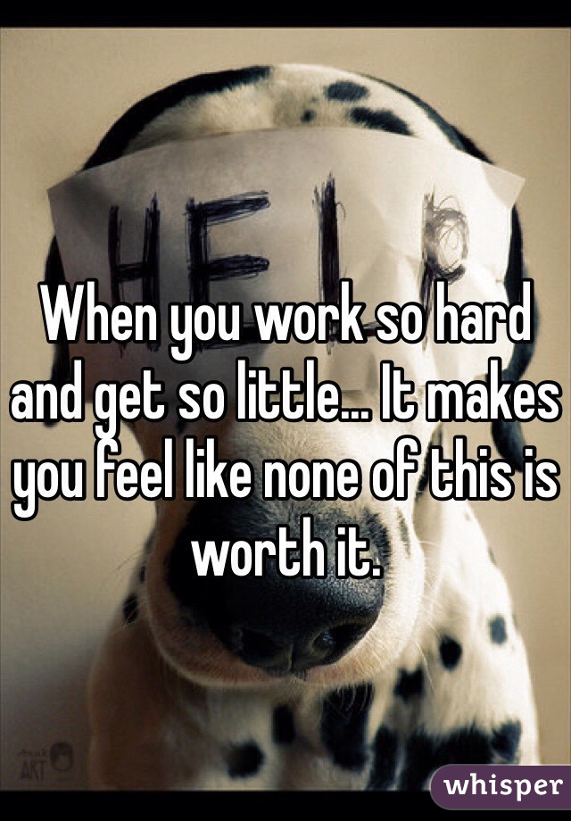 When you work so hard and get so little... It makes you feel like none of this is worth it.