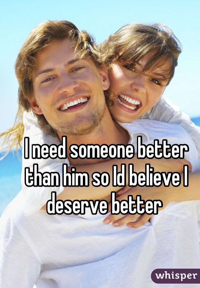 I need someone better than him so Id believe I deserve better 