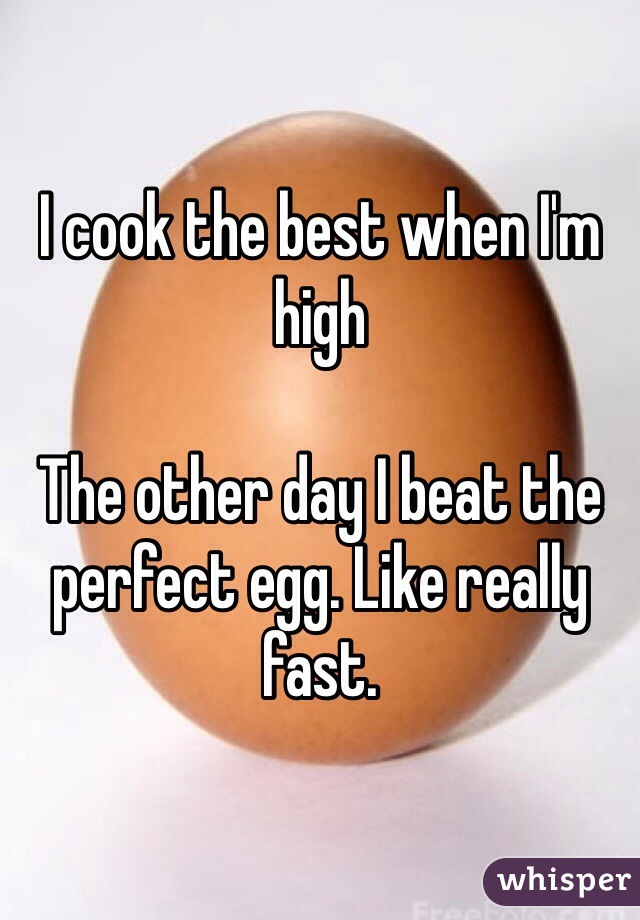 I cook the best when I'm high

The other day I beat the perfect egg. Like really fast.