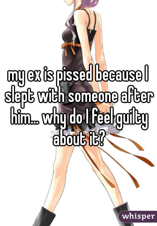 my ex is pissed because I slept with someone after him... why do I feel guilty about it?